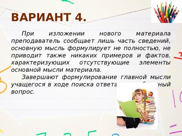 Вариант 4. При изложении нового материала преподаватель сообщает лишь часть сведений, основную мысль формулирует не полностью, не приводит также никаких примеров и фактов, характеризующих отсутствующие элементы основной мысли материала. Завершают формулирование главной мысли учащегося в ходе поиска ответа на проблемный вопрос. 