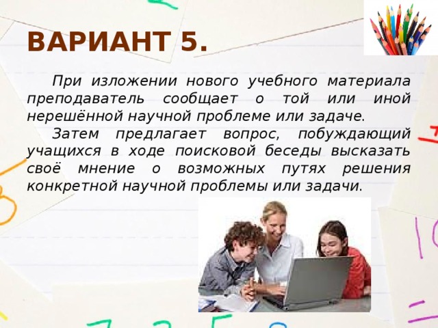 Вариант 5. При изложении нового учебного материала преподаватель сообщает о той или иной нерешённой научной проблеме или задаче. Затем предлагает вопрос, побуждающий учащихся в ходе поисковой беседы высказать своё мнение о возможных путях решения конкретной научной проблемы или задачи. 