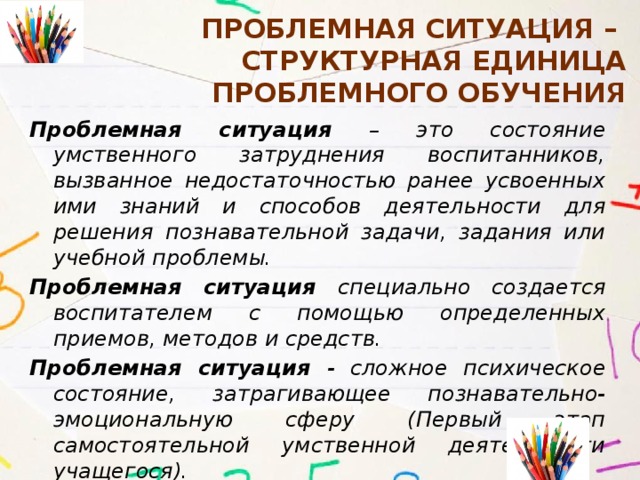 Проблемная ситуация –  структурная единица проблемного обучения Проблемная ситуация – это состояние умственного затруднения воспитанников, вызванное недостаточностью ранее усвоенных ими знаний и способов деятельности для решения познавательной задачи, задания или учебной проблемы. Проблемная ситуация специально создается воспитателем с помощью определенных приемов, методов и средств. Проблемная ситуация - сложное психическое состояние, затрагивающее познавательно-эмоциональную сферу (Первый этап самостоятельной умственной деятельности учащегося). 
