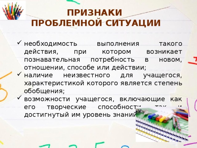 Признаки  Проблемной ситуации необходимость выполнения такого действия, при котором возникает познавательная потребность в новом, отношении, способе или действии; наличие неизвестного для учащегося, характеристикой которого является степень обобщения; возможности учащегося, включающие как его творческие способности, так и достигнутый им уровень знаний. 