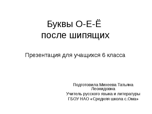Буквы О-Е-Ё  после шипящих   Презентация для учащихся 6 класса Подготовила Михеева Татьяна Леонидовна Учитель русского языка и литературы ГБОУ НАО «Средняя школа с.Ома» 