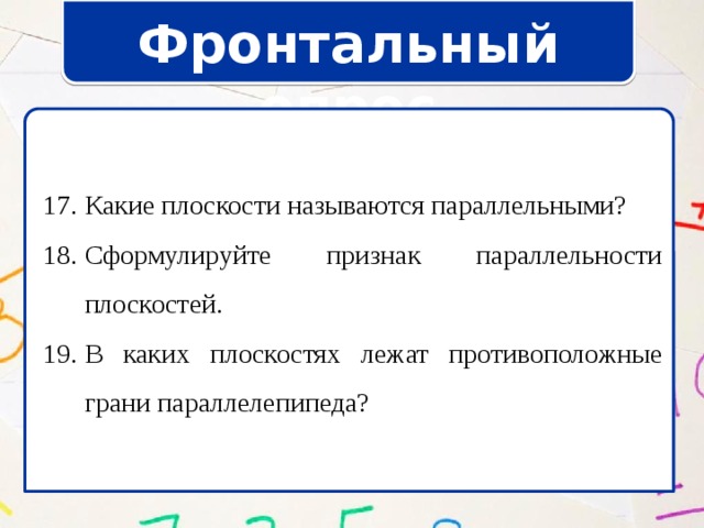 Фронтальный опрос Какие плоскости называются параллельными? Сформулируйте признак параллельности плоскостей. В каких плоскостях лежат противоположные грани параллелепипеда? Какие плоскости называются параллельными? Сформулируйте признак параллельности плоскостей. В каких плоскостях лежат противоположные грани параллелепипеда? 