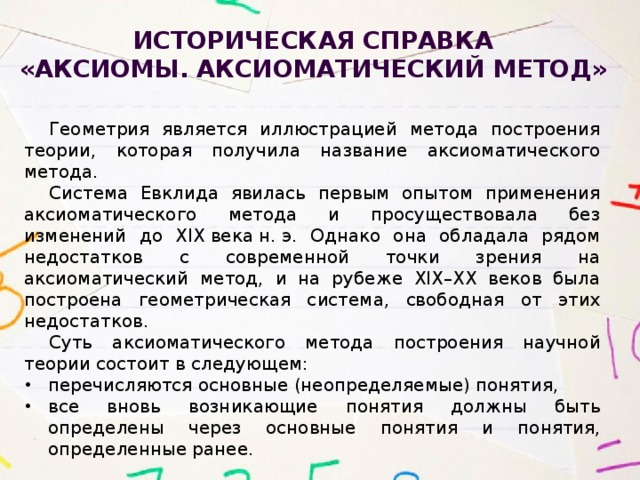 Историческая справка  «Аксиомы. Аксиоматический метод» Геометрия является иллюстрацией метода построения теории, которая получила название аксиоматического метода. Система Евклида явилась первым опытом применения аксиоматического метода и просуществовала без изменений до XIX века н. э. Однако она обладала рядом недостатков с современной точки зрения на аксиоматический метод, и на рубеже XIX–XX веков была построена геометрическая система, свободная от этих недостатков. Суть аксиоматического метода построения научной теории состоит в следующем: перечисляются основные (неопределяемые) понятия, все вновь возникающие понятия должны быть определены через основные понятия и понятия, определенные ранее. 