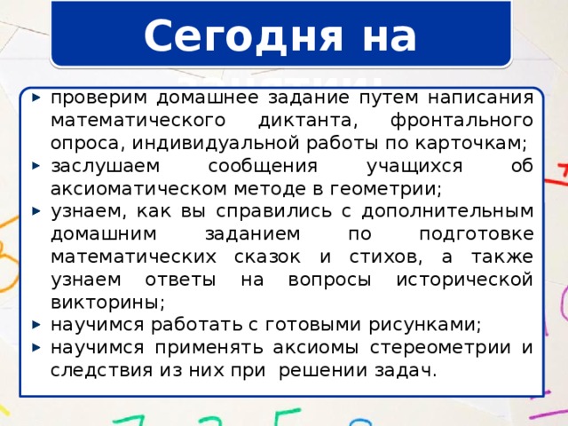 Сегодня на занятии: проверим домашнее задание путем написания математического диктанта, фронтального опроса, индивидуальной работы по карточкам; заслушаем сообщения учащихся об аксиоматическом методе в геометрии; узнаем, как вы справились с дополнительным домашним заданием по подготовке математических сказок и стихов, а также узнаем ответы на вопросы исторической викторины; научимся работать с готовыми рисунками; научимся применять аксиомы стереометрии и следствия из них при решении задач. 