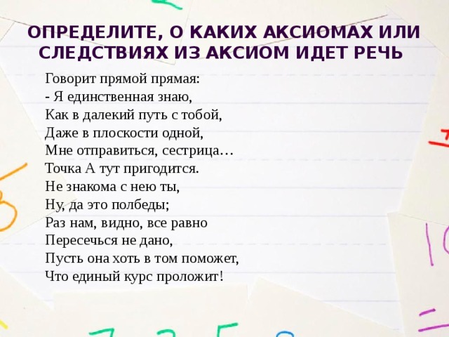 Определите, о каких аксиомах или следствиях из аксиом идет речь Говорит прямой прямая: - Я единственная знаю, Как в далекий путь с тобой, Даже в плоскости одной, Мне отправиться, сестрица… Точка А тут пригодится. Не знакома с нею ты, Ну, да это полбеды; Раз нам, видно, все равно Пересечься не дано, Пусть она хоть в том поможет, Что единый курс проложит! 