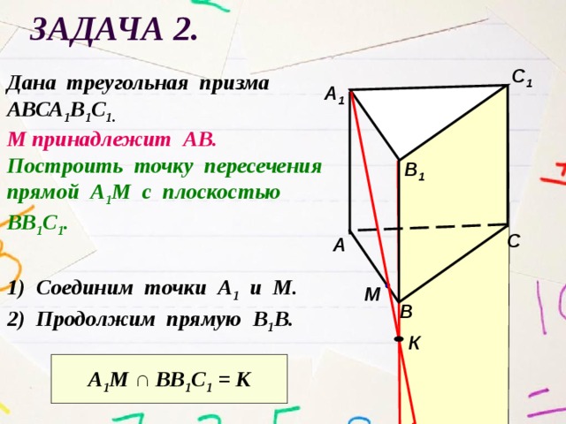 Задача 2. С 1 Дана треугольная призма АВСА 1 В 1 С 1.  М принадлежит АВ. Построить точку пересечения прямой А 1 М с плоскостью ВВ 1 С 1 . А 1 В 1 С А 1) Соединим точки А 1 и М. М В 2) Продолжим прямую В 1 В. К А 1 М ∩ ВВ 1 С 1 = К 
