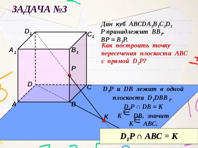Задача №3 Дан куб АВСDА 1 В 1 С 1 D 1 D 1 Р принадлежит ВВ 1 . С 1 ВР = В 1 Р. Как построить точку пересечения плоскости АВС с прямой D 1 P? А 1 В 1 Р D С D 1 Р u DB лежат в одной плоскости D 1 DBВ 1 . D 1 P ∩ DB = К К DB, значит К АВС.  А В К D 1 P ∩ АВС = К 