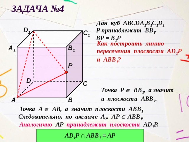 Задача №4 Дан куб АВСDА 1 В 1 С 1 D 1 D 1 Р принадлежит ВВ 1 . С 1 ВР = В 1 Р Как построить линию пересечения плоскости АD 1 Р и АВВ 1 ? В 1 А 1 Р D С Точка Р  ВВ 1 , а значит и плоскости АВВ 1 . В А Точка А  АВ, а значит плоскости АВВ 1  Следовательно, по аксиоме А 2 , АР  АВВ 1 . Аналогично АР принадлежит плоскости АD 1 P. АD 1 P ∩ ABB 1 = AP 