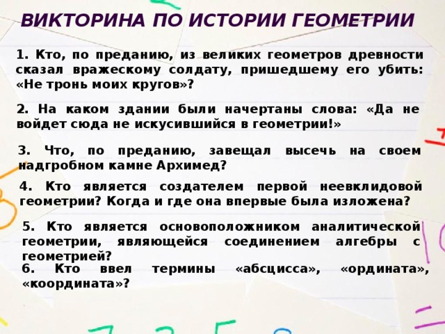Викторина по истории геометрии  1. Кто, по преданию, из великих геометров древности сказал вражескому солдату, пришедшему его убить: «Не тронь моих кругов»? 2. На каком здании были начертаны слова: «Да не войдет сюда не искусившийся в геометрии!» 3. Что, по преданию, завещал высечь на своем надгробном камне Архимед? 4. Кто является создателем первой неевклидовой геометрии? Когда и где она впервые была изложена? 5. Кто является основоположником аналитической геометрии, являющейся соединением алгебры с геометрией? 6. Кто ввел термины «абсцисса», «ордината», «координата»? 