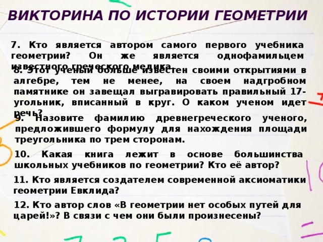 Викторина по истории геометрии  7. Кто является автором самого первого учебника геометрии? Он же является однофамильцем известного греческого медика. 8. Этот ученый больше известен своими открытиями в алгебре, тем не менее, на своем надгробном памятнике он завещал выгравировать правильный 17-угольник, вписанный в круг. О каком ученом идет речь? 9. Назовите фамилию древнегреческого ученого, предложившего формулу для нахождения площади треугольника по трем сторонам. 10. Какая книга лежит в основе большинства школьных учебников по геометрии? Кто её автор? 11. Кто является создателем современной аксиоматики геометрии Евклида? 12. Кто автор слов «В геометрии нет особых путей для царей!»? В связи с чем они были произнесены? 