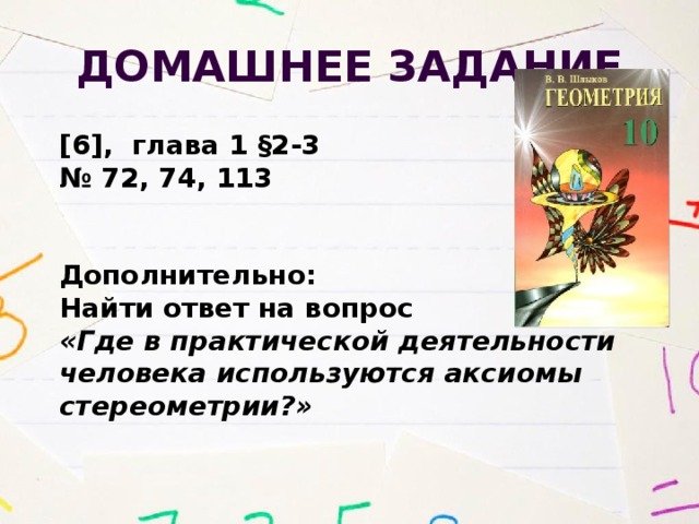 Домашнее задание [6], глава 1 §2-3 № 72, 74, 113   Дополнительно: Найти ответ на вопрос «Где в практической деятельности человека используются аксиомы стереометрии?» 