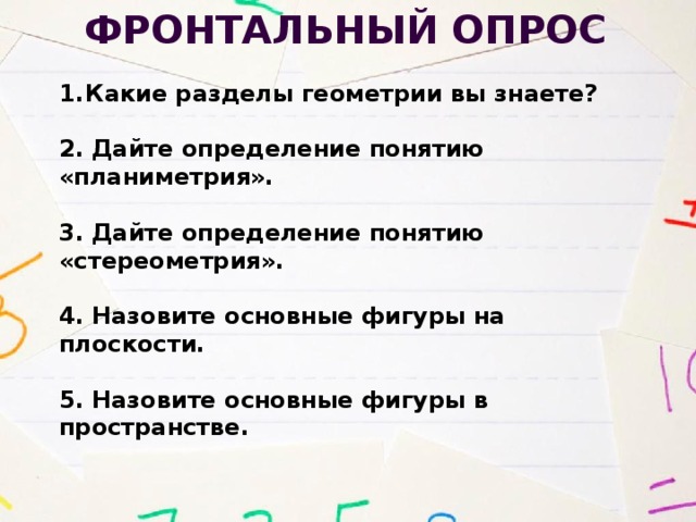 Фронтальный опрос Какие разделы геометрии вы знаете? 2. Дайте определение понятию «планиметрия».  3. Дайте определение понятию «стереометрия». 4. Назовите основные фигуры на плоскости. 5. Назовите основные фигуры в пространстве. 
