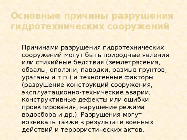 Основные причины разрушения гидротехнических сооружений  Причинами разрушения гидротехнических сооружений могут быть природные явления или стихийные бедствия (землетрясения, обвалы, оползни, паводки, размыв грунтов, ураганы и т.п.) и техногенные факторы (разрушение конструкций сооружения, эксплуатационно-технические аварии, конструктивные дефекты или ошибки проектирования, нарушение режима водосбора и др.). Разрушения могут возникать также в результате военных действий и террористических актов. 