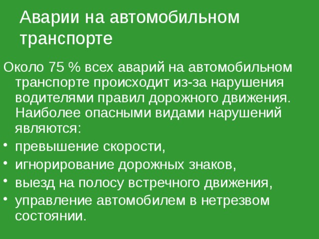 Аварии на автомобильном транспорте Около 75 % всех аварий на автомобильном транспорте происходит из-за нарушения водителями правил дорожного движения. Наиболее опасными видами нарушений являются: превышение скорости, игнорирование дорожных знаков, выезд на полосу встречного движения, управление автомобилем в нетрезвом состоянии. 