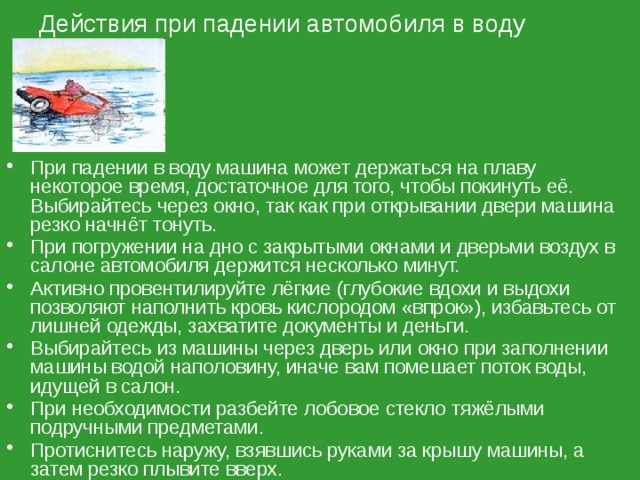 Действия при падении автомобиля в воду При падении в воду машина может держаться на плаву некоторое время, достаточное для того, чтобы покинуть её. Выбирайтесь через окно, так как при открывании двери машина резко начнёт тонуть. При погружении на дно с закрытыми окнами и дверьми воздух в салоне автомобиля держится несколько минут. Активно провентилируйте лёгкие (глубокие вдохи и выдохи позволяют наполнить кровь кислородом «впрок»), избавьтесь от лишней одежды, захватите документы и деньги. Выбирайтесь из машины через дверь или окно при заполнении машины водой наполовину, иначе вам помешает поток воды, идущей в салон. При необходимости разбейте лобовое стекло тяжёлыми подручными предметами. Протиснитесь наружу, взявшись руками за крышу машины, а затем резко плывите вверх. 