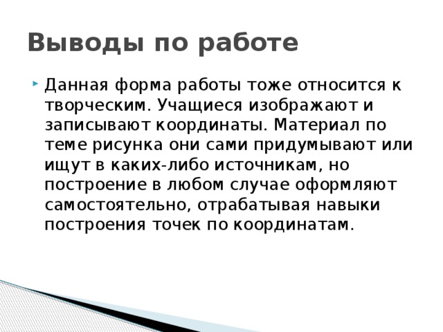 Выводы по работе Данная форма работы тоже относится к творческим. Учащиеся изображают и записывают координаты. Материал по теме рисунка они сами придумывают или ищут в каких-либо источникам, но построение в любом случае оформляют самостоятельно, отрабатывая навыки построения точек по координатам. 