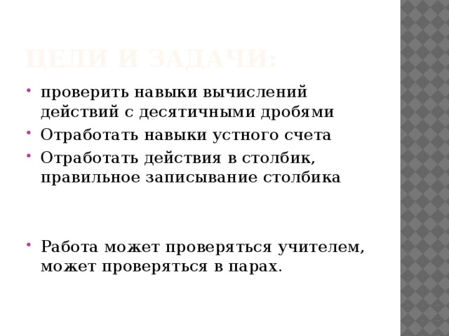 Цели и задачи: проверить навыки вычислений действий с десятичными дробями Отработать навыки устного счета Отработать действия в столбик, правильное записывание столбика Работа может проверяться учителем, может проверяться в парах. 