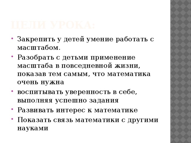 Цели урока: Закрепить у детей умение работать с масштабом. Разобрать с детьми применение масштаба в повседневной жизни, показав тем самым, что математика очень нужна воспитывать уверенность в себе, выполняя успешно задания Развивать интерес к математике Показать связь математики с другими науками 