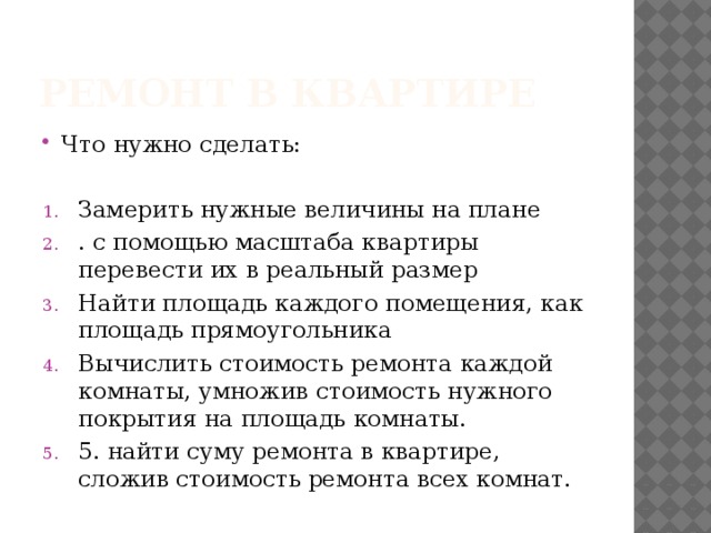 Ремонт в квартире Что нужно сделать: Замерить нужные величины на плане . с помощью масштаба квартиры перевести их в реальный размер Найти площадь каждого помещения, как площадь прямоугольника Вычислить стоимость ремонта каждой комнаты, умножив стоимость нужного покрытия на площадь комнаты. 5. найти суму ремонта в квартире, сложив стоимость ремонта всех комнат. 