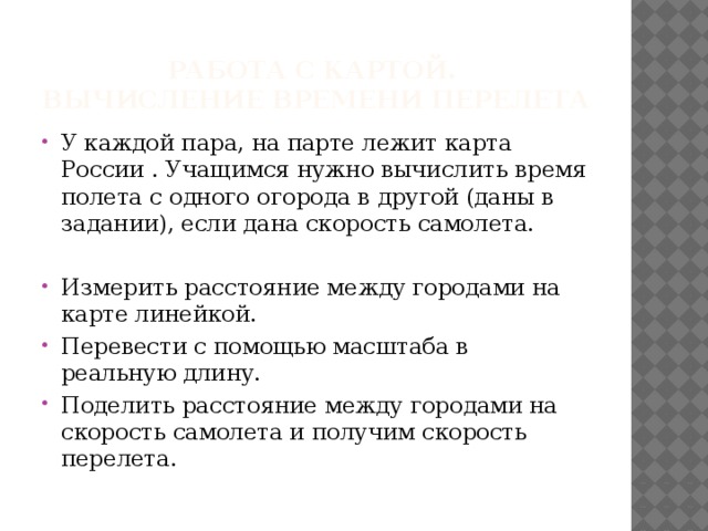 Работа с картой.  Вычисление времени перелета У каждой пара, на парте лежит карта России . Учащимся нужно вычислить время полета с одного огорода в другой (даны в задании), если дана скорость самолета. Измерить расстояние между городами на карте линейкой. Перевести с помощью масштаба в реальную длину. Поделить расстояние между городами на скорость самолета и получим скорость перелета. 