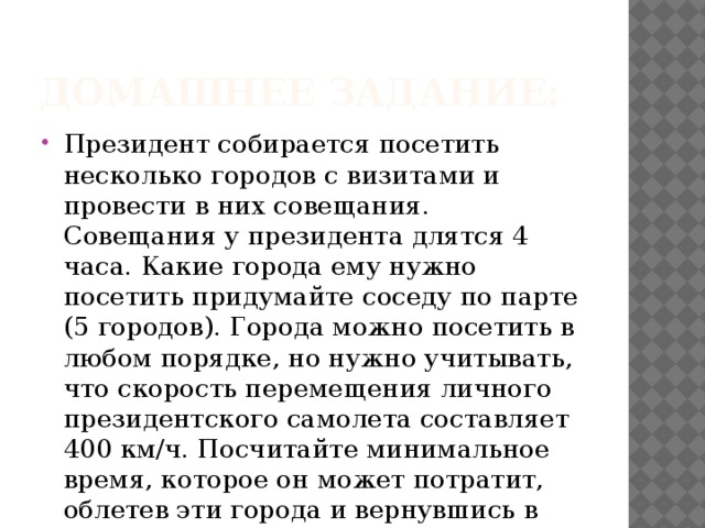 Домашнее задание: Президент собирается посетить несколько городов с визитами и провести в них совещания. Совещания у президента длятся 4 часа. Какие города ему нужно посетить придумайте соседу по парте (5 городов). Города можно посетить в любом порядке, но нужно учитывать, что скорость перемещения личного президентского самолета составляет 400 км/ч. Посчитайте минимальное время, которое он может потратит, облетев эти города и вернувшись в Москву. 