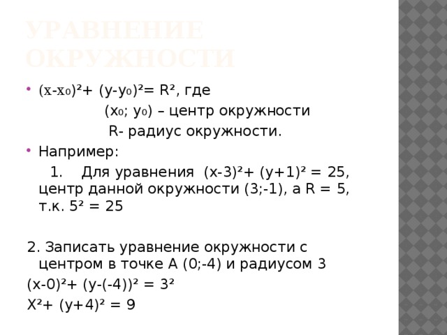 Уравнение окружности (х-х ₀)²+ (у-у₀)²= R², где  (х₀; у₀) – центр окружности  R- радиус окружности. Например:  1. Для уравнения (х-3)²+ (у+1)² = 25, центр данной окружности (3;-1), а R = 5, т.к. 5² = 25 2. Записать уравнение окружности с центром в точке А (0;-4) и радиусом 3 (х-0)²+ (у-(-4))² = 3² Х²+ (у+4)² = 9 