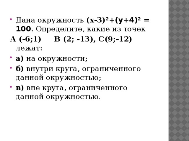 Дана окружность (х-3) ²+(у+4)² = 100 . Определите, какие из точек А (-6;1) B (2; -13), С(9;-12) лежат: а)  на окружности; б)  внутри круга, ограниченного данной окружностью; в) вне круга, ограниченного данной окружностью . 
