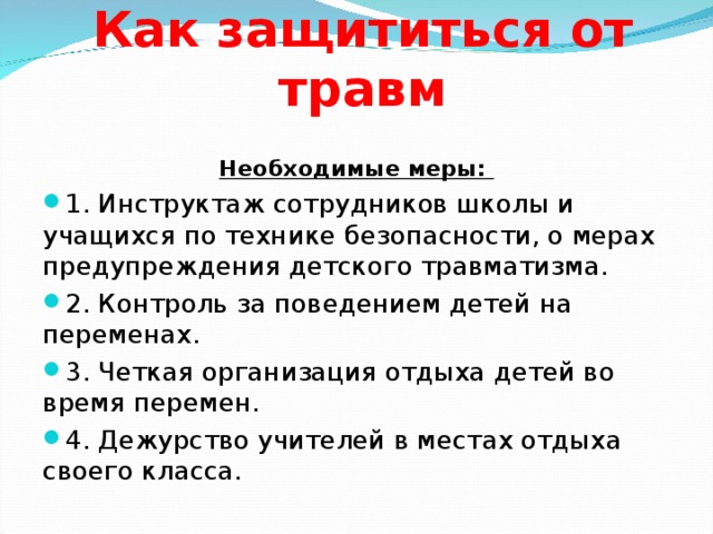 Как защититься от травм Необходимые меры: 1. Инструктаж сотрудников школы и учащихся по технике безопасности, о мерах предупреждения детского травматизма. 2. Контроль за поведением детей на переменах. 3. Четкая организация отдыха детей во время перемен. 4. Дежурство учителей в местах отдыха своего класса.   