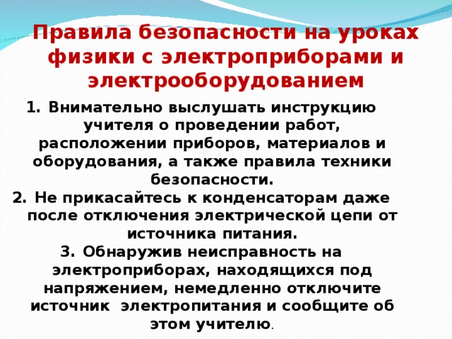 Правила безопасности на уроках физики с электроприборами и электрооборудованием Внимательно выслушать инструкцию учителя о проведении работ, расположении приборов, материалов и оборудования, а также правила техники безопасности. Не прикасайтесь к конденсаторам даже после отключения электрической цепи от источника питания. Обнаружив неисправность на электроприборах, находящихся под напряжением, немедленно отключите источник электропитания и сообщите об этом учителю . 