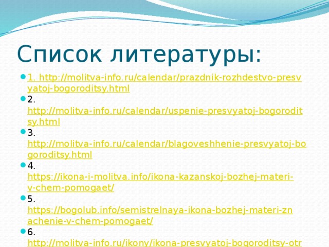 Список литературы: 1. http://molitva-info.ru/calendar/prazdnik-rozhdestvo-presvyatoj-bogoroditsy.html 2. http://molitva-info.ru/calendar/uspenie-presvyatoj-bogoroditsy.html 3. http://molitva-info.ru/calendar/blagoveshhenie-presvyatoj-bogoroditsy.html 4. https://ikona-i-molitva.info/ikona-kazanskoj-bozhej-materi-v-chem-pomogaet/ 5. https://bogolub.info/semistrelnaya-ikona-bozhej-materi-znachenie-v-chem-pomogaet/ 6. http://molitva-info.ru/ikony/ikona-presvyatoj-bogoroditsy-otrada-i-uteshenie.html 7. https://ikona-i-molitva.info/iverskaya-ikona-bozhej-materi-ot-chego-pomogaet 
