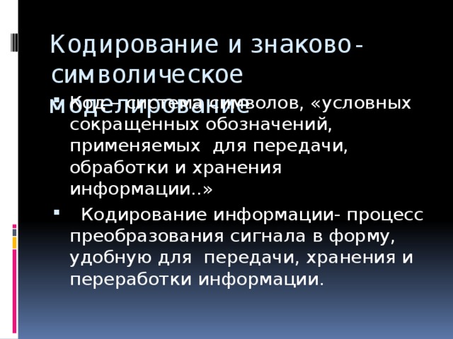 Кодирование и знаково-символическое моделирование Код – система символов, «условных сокращенных обозначений, применяемых для передачи, обработки и хранения информации..»  Кодирование информации- процесс преобразования сигнала в форму, удобную для передачи, хранения и переработки информации. 