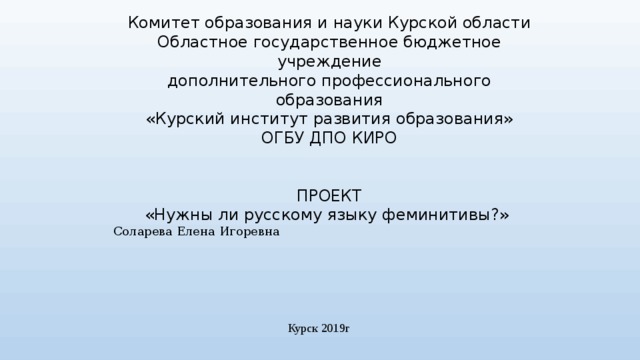 Комитет образования и науки Курской области Областное государственное бюджетное учреждение дополнительного профессионального образования «Курский институт развития образования» ОГБУ ДПО КИРО ПРОЕКТ «Нужны ли русскому языку феминитивы?» Соларева Елена Игоревна Курск 2019г 