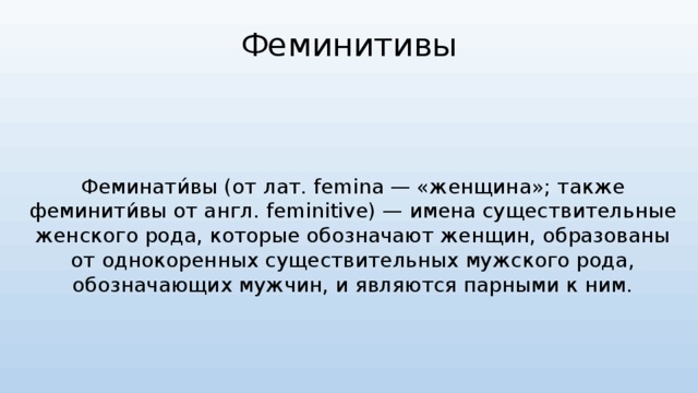 Феминитивы Феминати́вы (от лат. femina — «женщина»; также феминити́вы от англ. feminitive) — имена существительные женского рода, которые обозначают женщин, образованы от однокоренных существительных мужского рода, обозначающих мужчин, и являются парными к ним. 