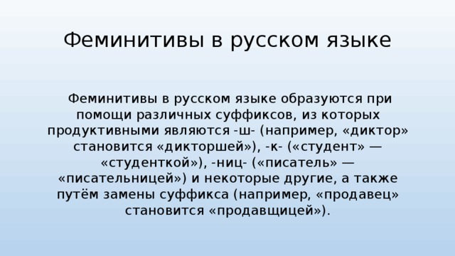 Феминитивы в русском языке  Феминитивы в русском языке образуются при помощи различных суффиксов, из которых продуктивными являются -ш- (например, «диктор» становится «дикторшей»), -к- («студент» — «студенткой»), -ниц- («писатель» — «писательницей») и некоторые другие, а также путём замены суффикса (например, «продавец» становится «продавщицей»). 
