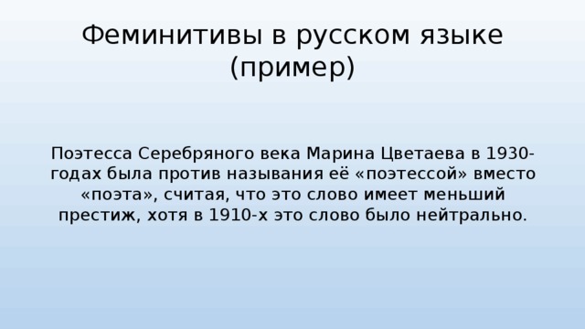 Феминитивы в русском языке  (пример) Поэтесса Серебряного века Марина Цветаева в 1930-годах была против называния её «поэтессой» вместо «поэта», считая, что это слово имеет меньший престиж, хотя в 1910-х это слово было нейтрально. 