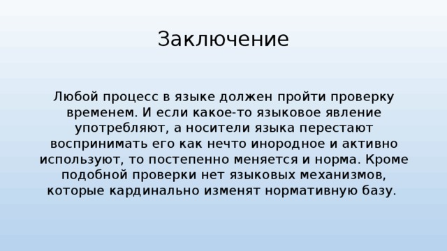 Заключение Любой процесс в языке должен пройти проверку временем. И если какое-то языковое явление употребляют, а носители языка перестают воспринимать его как нечто инородное и активно используют, то постепенно меняется и норма. Кроме подобной проверки нет языковых механизмов, которые кардинально изменят нормативную базу. 