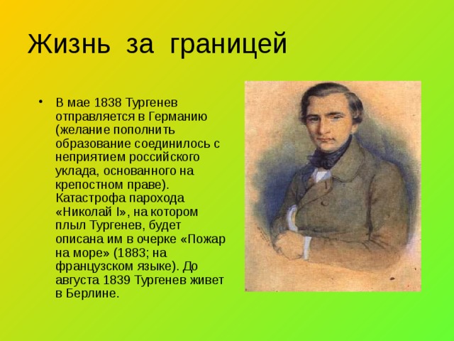 Жизнь за границей В мае 1838 Тургенев отправляется в Германию (желание пополнить образование соединилось с неприятием российского уклада, основанного на крепостном праве). Катастрофа парохода «Николай I», на котором плыл Тургенев, будет описана им в очерке «Пожар на море» (1883; на французском языке). До августа 1839 Тургенев живет в Берлине. 