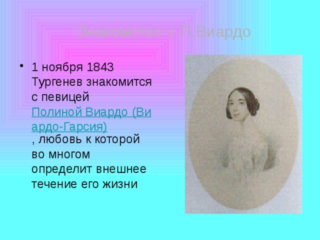 Знакомство с П.Виардо 1 ноября 1843 Тургенев знакомится с певицей Полиной Виардо (Виардо-Гарсия) , любовь к которой во многом определит внешнее течение его жизни 