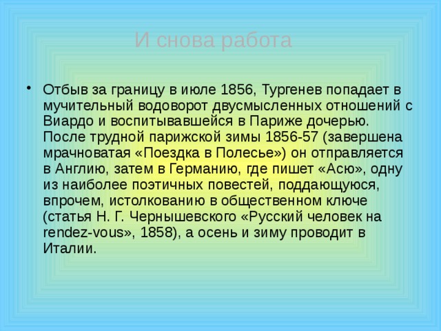  И снова работа Отбыв за границу в июле 1856, Тургенев попадает в мучительный водоворот двусмысленных отношений с Виардо и воспитывавшейся в Париже дочерью. После трудной парижской зимы 1856-57 (завершена мрачноватая «Поездка в Полесье») он отправляется в Англию, затем в Германию, где пишет «Асю», одну из наиболее поэтичных повестей, поддающуюся, впрочем, истолкованию в общественном ключе (статья Н. Г. Чернышевского «Русский человек на rendez-vous», 1858), а осень и зиму проводит в Италии. 