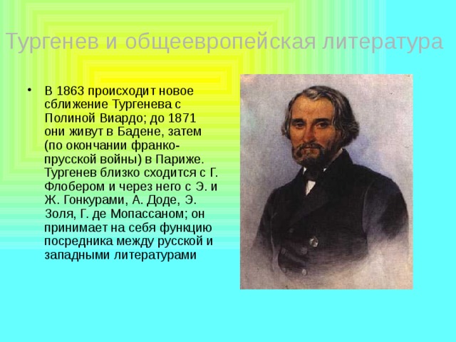 Тургенев и общеевропейская литература В 1863 происходит новое сближение Тургенева с Полиной Виардо; до 1871 они живут в Бадене, затем (по окончании франко-прусской войны) в Париже. Тургенев близко сходится с Г. Флобером и через него с Э. и Ж. Гонкурами, А. Доде, Э. Золя, Г. де Мопассаном; он принимает на себя функцию посредника между русской и западными литературами 