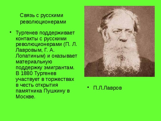 Связь с русскими революционерами Тургенев поддерживает контакты с русскими революционерами (П. Л. Лавровым, Г. А. Лопатиным) и оказывает материальную поддержку эмигрантам. В 1880 Тургенев участвует в торжествах в честь открытия памятника Пушкину в Москве. П.Л.Лавров 