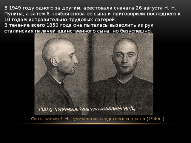 В 1949 году одного за другим, арестовали сначала 26 августа Н. Н. Пунина, а затем 6 ноября снова ее сына и приговорили последнего к 10 годам исправительно-трудовых лагерей.  В течение всего 1850 года она пыталась вызволить из рук сталинских палачей единственного сына, но безуспешно.  Фотография Л.Н. Гумилева из следственного дела (1949г.) 