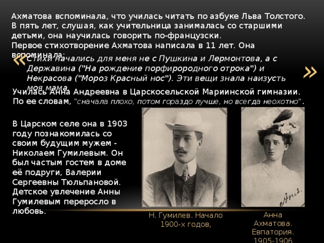 Ахматова вспоминала, что училась читать по азбуке Льва Толстого. В пять лет, слушая, как учительница занималась со старшими детьми, она научилась говорить по-французски. Первое стихотворение Ахматова написала в 11 лет. Она вспоминала: « » Стихи начались для меня не с Пушкина и Лермонтова, а с Державина (