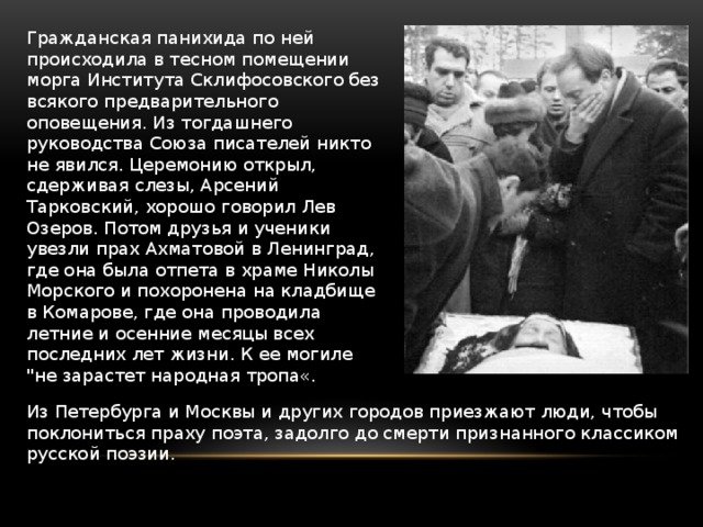 Гражданская панихида по ней происходила в тесном помещении морга Института Склифосовского без всякого предварительного оповещения. Из тогдашнего руководства Союза писателей никто не явился. Церемонию открыл, сдерживая слезы, Арсений Тарковский, хорошо говорил Лев Озеров. Потом друзья и ученики увезли прах Ахматовой в Ленинград, где она была отпета в храме Николы Морского и похоронена на кладбище в Комарове, где она проводила летние и осенние месяцы всех последних лет жизни. К ее могиле 