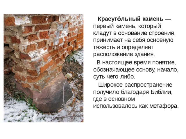   Краеуго́льный камень  — первый камень, который кладут в основание строения , принимает на себя основную тяжесть и определяет расположение здания.  В настоящее время понятие, обозначающее основу, начало, суть чего-либо.  Широкое распространение получило благодаря  Библии , где в основном использовалось как  метафора. 