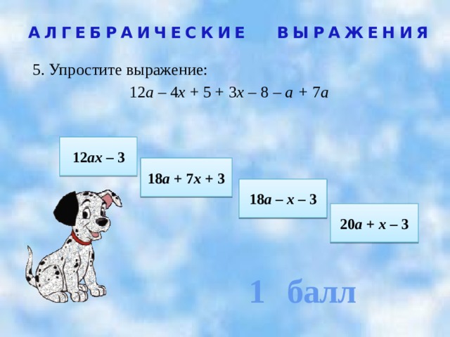1 балл АЛГЕБРАИЧЕСКИЕ ВЫРАЖЕНИЯ 5. Упростите выражение:  12 а – 4 х + 5 + 3 х – 8  – а + 7 а  12 ах – 3 18 а + 7 х + 3 18 а – х – 3 20 а + х – 3 