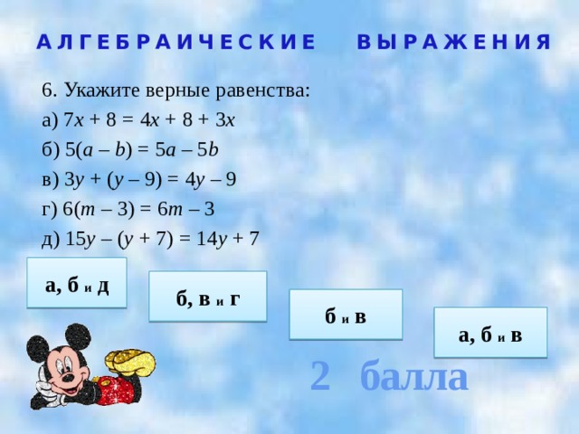 2 балла АЛГЕБРАИЧЕСКИЕ ВЫРАЖЕНИЯ 6. Укажите верные равенства: а) 7 х + 8 = 4 х + 8 + 3 х б) 5( а – b ) = 5 а – 5 b в) 3 у + ( у – 9) = 4 у – 9 г) 6( т – 3) = 6 т – 3 д) 15 у – ( у + 7) = 14 у + 7   а, б и д б, в и г  б и в  а, б и в 