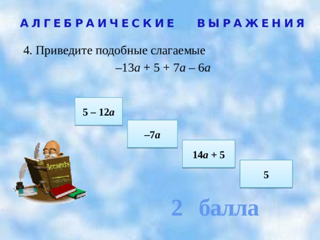 2 балла АЛГЕБРАИЧЕСКИЕ ВЫРАЖЕНИЯ 4. Приведите подобные слагаемые – 13 а + 5 + 7 а – 6 а  5 – 12 а – 7 а 14 а + 5 5 
