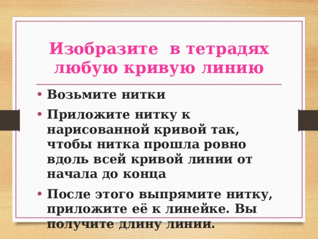 Изобразите в тетрадях любую кривую линию Возьмите нитки Приложите нитку к нарисованной кривой так, чтобы нитка прошла ровно вдоль всей кривой линии от начала до конца После этого выпрямите нитку, приложите её к линейке. Вы получите длину линии. 