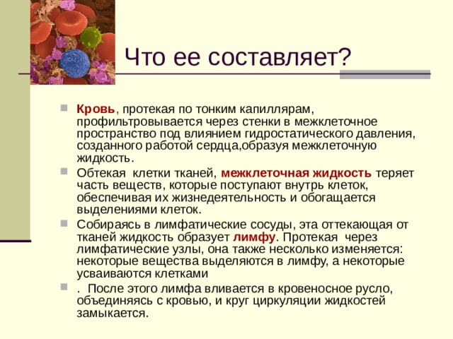Что ее составляет? Кровь , протекая по тонким капиллярам, профильтровывается через стенки в межклеточное пространство под влиянием гидростатического давления, созданного работой сердца,образуя межклеточную жидкость. Обтекая клетки тканей, межклеточная жидкость теряет часть веществ, которые поступают внутрь клеток, обеспечивая их жизнедеятельность и обогащается выделениями клеток. Собираясь в лимфатические сосуды, эта оттекающая от тканей жидкость образует лимфу . Протекая через лимфатические узлы, она также несколько изменяется: некоторые вещества выделяются в лимфу, а некоторые усваиваются клетками . После этого лимфа вливается в кровеносное русло, объединяясь с кровью, и круг циркуляции жидкостей замыкается.  